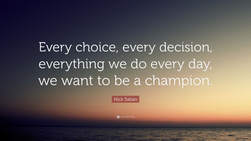 Nick Saban Quote: “Every choice, every decision, everything we do every day, we want to be a champion.”