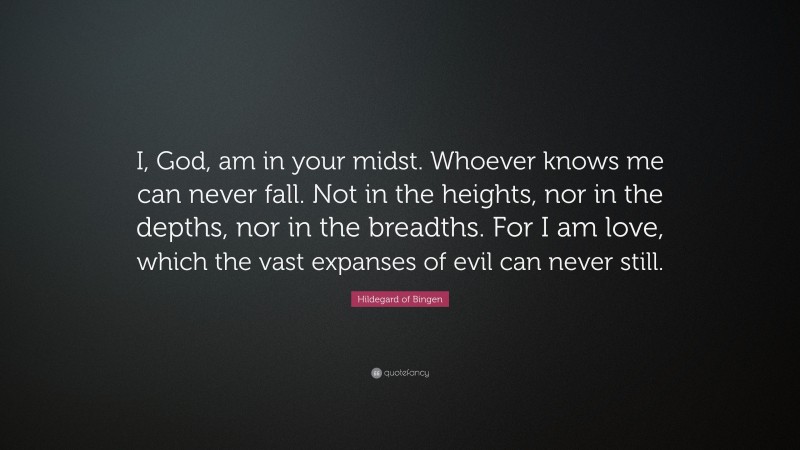 Hildegard of Bingen Quote: “I, God, am in your midst. Whoever knows me can never fall. Not in the heights, nor in the depths, nor in the breadths. For I am love, which the vast expanses of evil can never still.”