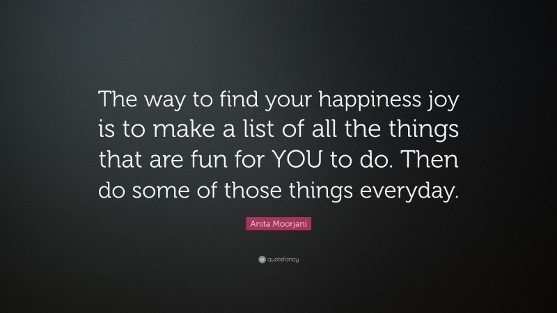Anita Moorjani Quote: “The way to find your happiness joy is to make a list of all the things that are fun for YOU to do. Then do some of those things everyday.”
