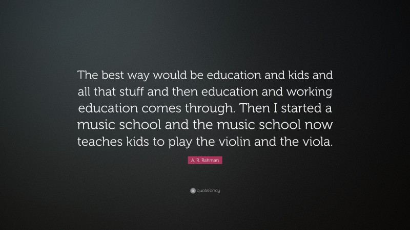A. R. Rahman Quote: “The best way would be education and kids and all that stuff and then education and working education comes through. Then I started a music school and the music school now teaches kids to play the violin and the viola.”