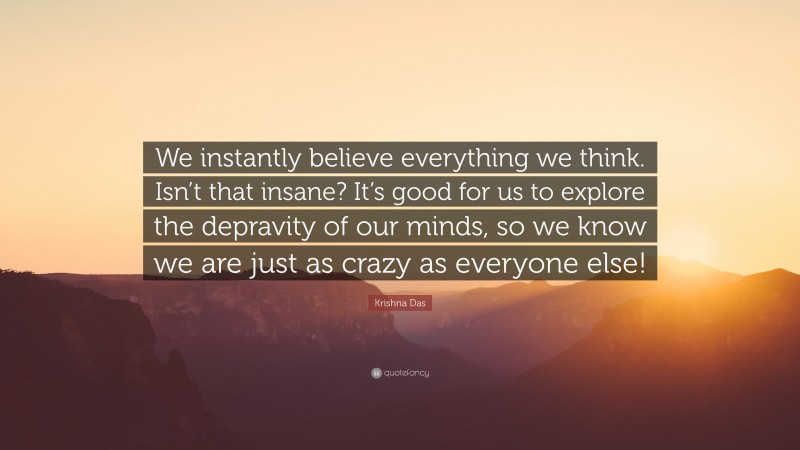 Krishna Das Quote: “We instantly believe everything we think. Isn’t that insane? It’s good for us to explore the depravity of our minds, so we know we are just as crazy as everyone else!”