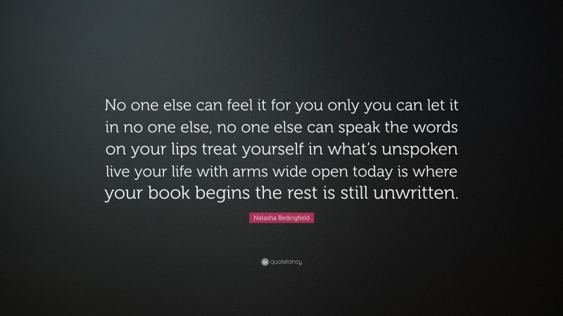 Natasha Bedingfield Quote: “No one else can feel it for you only you can let it in no one else, no one else can speak the words on your lips treat yourself in what’s unspoken live your life with arms wide open today is where your book begins the rest is still unwritten.”