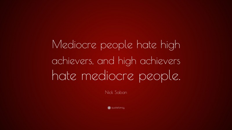 Nick Saban Quote: “Mediocre people hate high achievers, and high achievers hate mediocre people.”