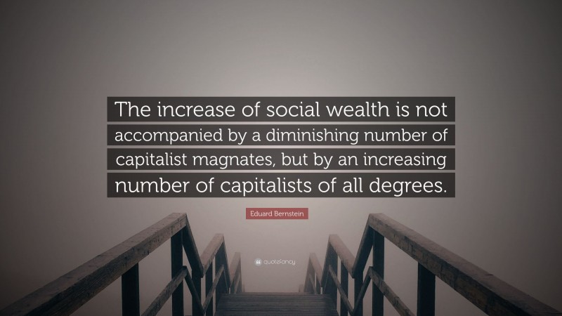 Eduard Bernstein Quote: “The increase of social wealth is not accompanied by a diminishing number of capitalist magnates, but by an increasing number of capitalists of all degrees.”