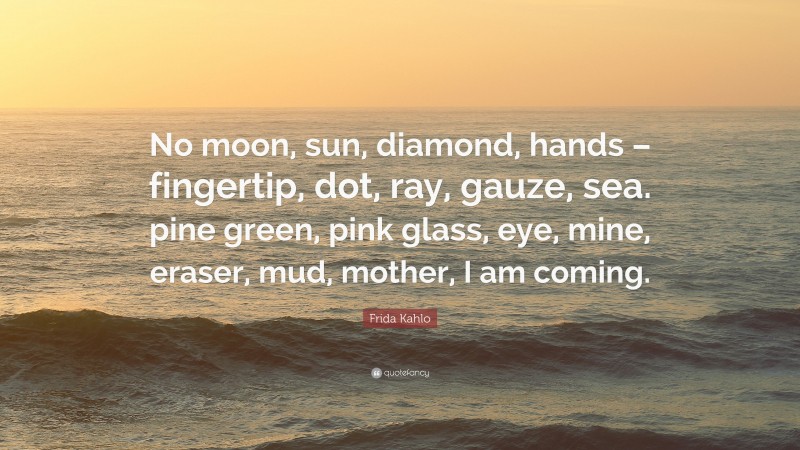 Frida Kahlo Quote: “No moon, sun, diamond, hands – fingertip, dot, ray, gauze, sea. pine green, pink glass, eye, mine, eraser, mud, mother, I am coming.”