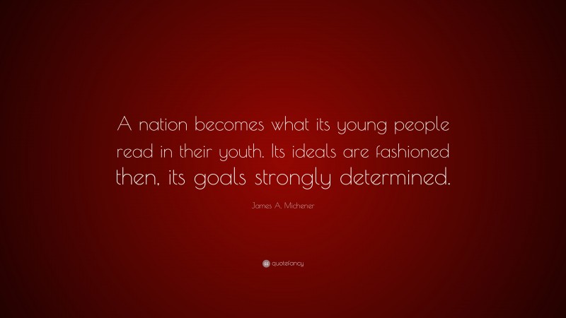 James A. Michener Quote: “A nation becomes what its young people read in their youth. Its ideals are fashioned then, its goals strongly determined.”