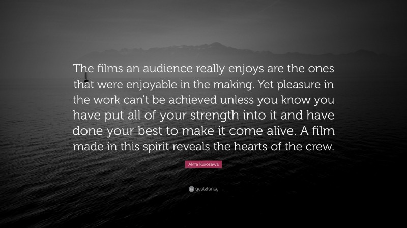 Akira Kurosawa Quote: “The films an audience really enjoys are the ones that were enjoyable in the making. Yet pleasure in the work can’t be achieved unless you know you have put all of your strength into it and have done your best to make it come alive. A film made in this spirit reveals the hearts of the crew.”