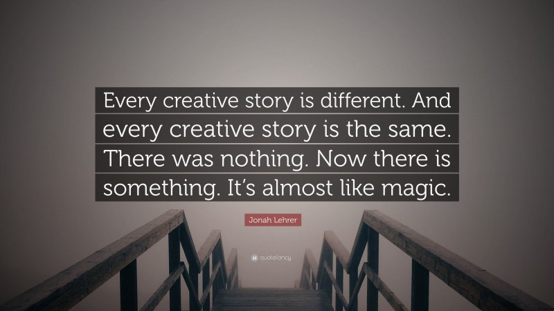 Jonah Lehrer Quote: “Every creative story is different. And every creative story is the same. There was nothing. Now there is something. It’s almost like magic.”