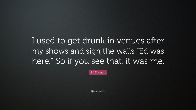 Ed Sheeran Quote: “I used to get drunk in venues after my shows and sign the walls “Ed was here.” So if you see that, it was me.”