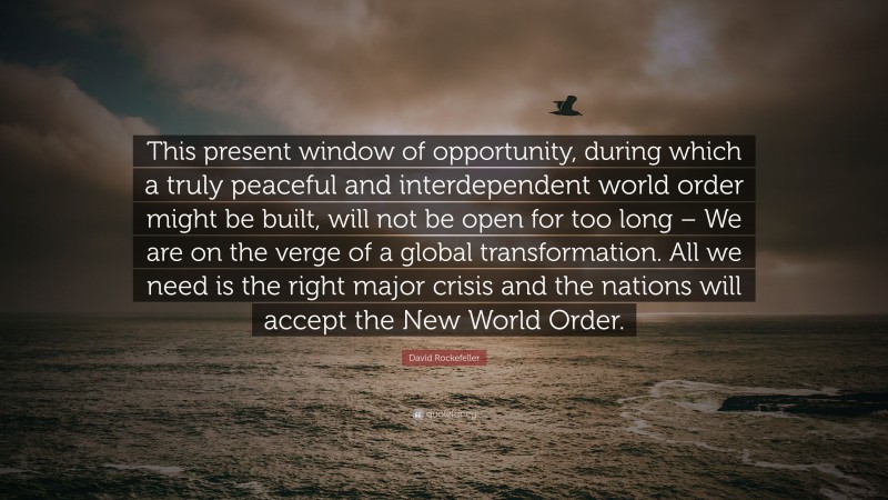 David Rockefeller Quote: “This present window of opportunity, during which a truly peaceful and interdependent world order might be built, will not be open for too long – We are on the verge of a global transformation. All we need is the right major crisis and the nations will accept the New World Order.”