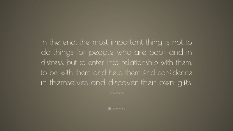 Jean Vanier Quote: “In the end, the most important thing is not to do things for people who are poor and in distress, but to enter into relationship with them, to be with them and help them find confidence in themselves and discover their own gifts.”