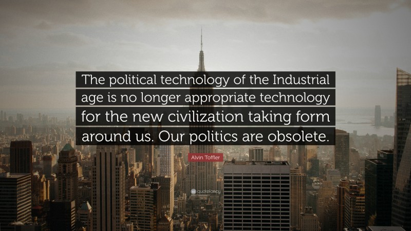 Alvin Toffler Quote: “The political technology of the Industrial age is no longer appropriate technology for the new civilization taking form around us. Our politics are obsolete.”
