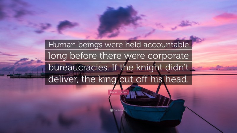 Alvin Toffler Quote: “Human beings were held accountable long before there were corporate bureaucracies. If the knight didn’t deliver, the king cut off his head.”