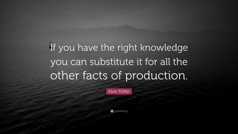 Alvin Toffler Quote: “If you have the right knowledge you can substitute it for all the other facts of production.”
