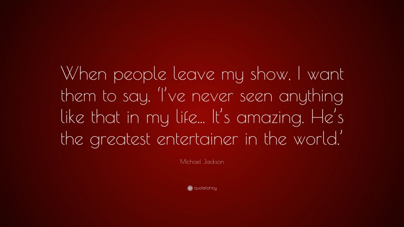 Michael Jackson Quote: “When people leave my show, I want them to say, ‘I’ve never seen anything like that in my life... It’s amazing. He’s the greatest entertainer in the world.’”
