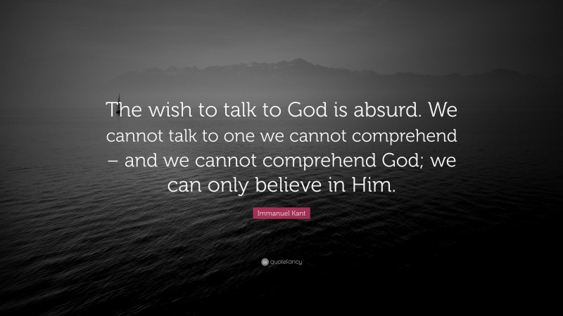 Immanuel Kant Quote: “The wish to talk to God is absurd. We cannot talk to one we cannot comprehend – and we cannot comprehend God; we can only believe in Him.”