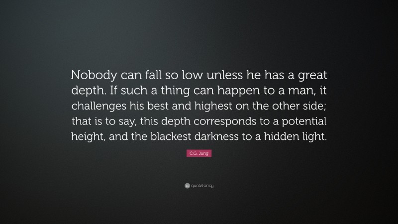 C.G. Jung Quote: “Nobody can fall so low unless he has a great depth. If such a thing can happen to a man, it challenges his best and highest on the other side; that is to say, this depth corresponds to a potential height, and the blackest darkness to a hidden light.”