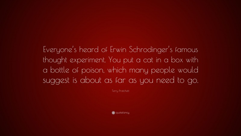 Terry Pratchett Quote: “Everyone’s heard of Erwin Schrodinger’s famous thought experiment. You put a cat in a box with a bottle of poison, which many people would suggest is about as far as you need to go.”