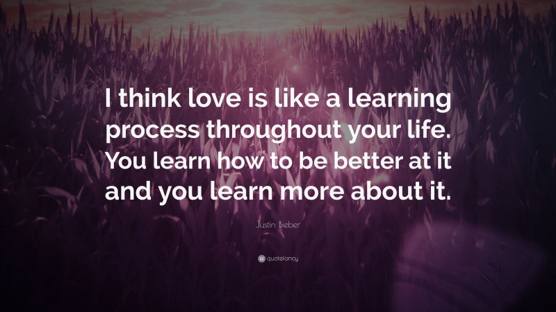 Justin Bieber Quote: “I think love is like a learning process throughout your life. You learn how to be better at it and you learn more about it.”