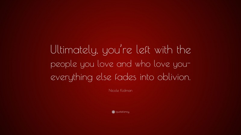 Nicole Kidman Quote: “Ultimately, you’re left with the people you love and who love you- everything else fades into oblivion.”