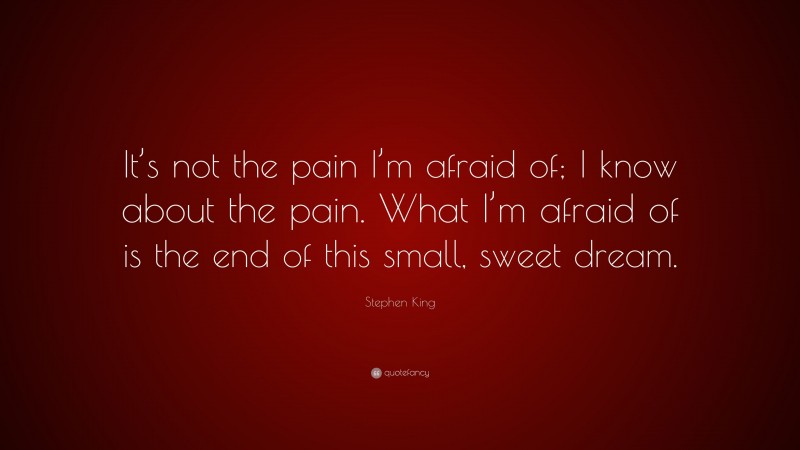 Stephen King Quote: “It’s not the pain I’m afraid of; I know about the pain. What I’m afraid of is the end of this small, sweet dream.”