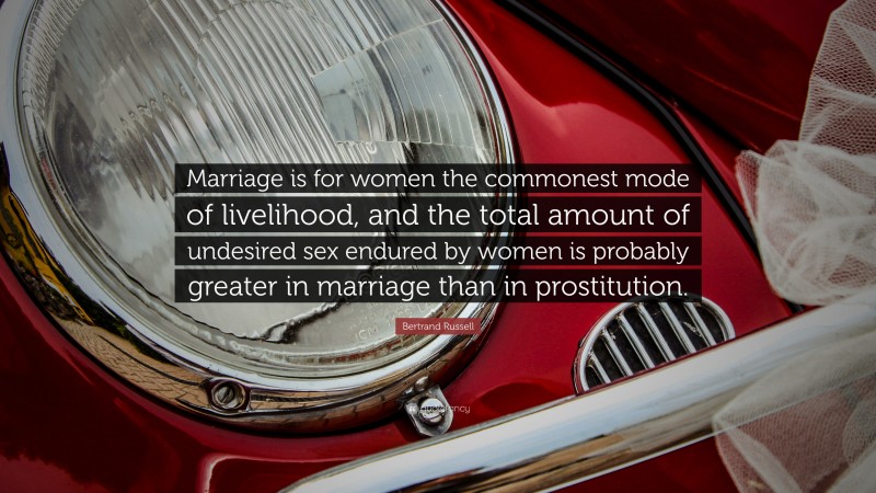 Bertrand Russell Quote: “Marriage is for women the commonest mode of livelihood, and the total amount of undesired sex endured by women is probably greater in marriage than in prostitution.”