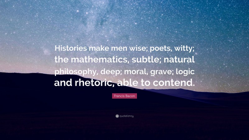 Francis Bacon Quote: “Histories make men wise; poets, witty; the mathematics, subtle; natural philosophy, deep; moral, grave; logic and rhetoric, able to contend.”