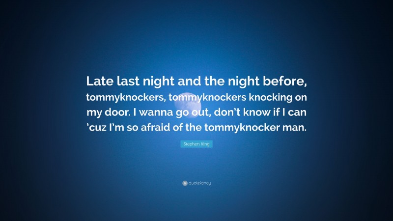 Stephen King Quote: “Late last night and the night before, tommyknockers, tommyknockers knocking on my door. I wanna go out, don’t know if I can ’cuz I’m so afraid of the tommyknocker man.”