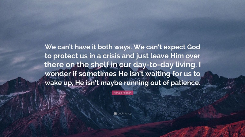 Ronald Reagan Quote: “We can’t have it both ways. We can’t expect God to protect us in a crisis and just leave Him over there on the shelf in our day-to-day living. I wonder if sometimes He isn’t waiting for us to wake up, He isn’t maybe running out of patience.”