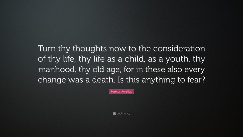 Marcus Aurelius Quote: “Turn thy thoughts now to the consideration of thy life, thy life as a child, as a youth, thy manhood, thy old age, for in these also every change was a death. Is this anything to fear?”