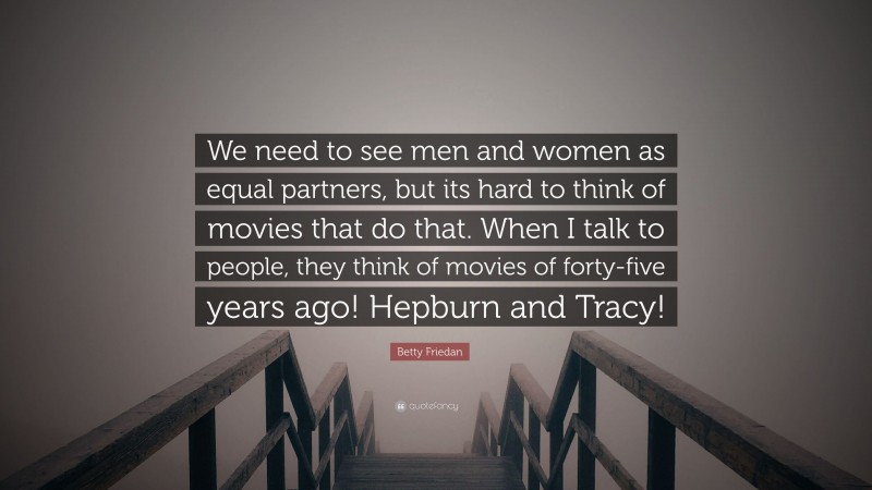 Betty Friedan Quote: “We need to see men and women as equal partners, but its hard to think of movies that do that. When I talk to people, they think of movies of forty-five years ago! Hepburn and Tracy!”