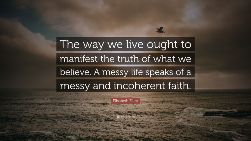 Elisabeth Elliot Quote: “The way we live ought to manifest the truth of what we believe. A messy life speaks of a messy and incoherent faith.”