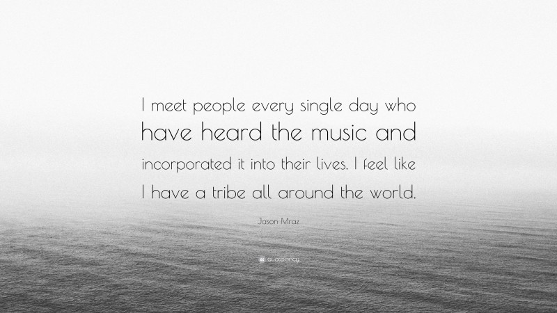 Jason Mraz Quote: “I meet people every single day who have heard the music and incorporated it into their lives. I feel like I have a tribe all around the world.”