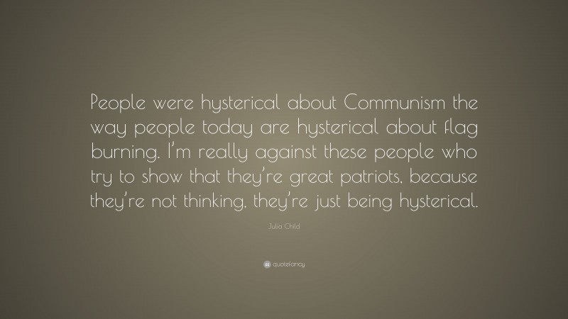Julia Child Quote: “People were hysterical about Communism the way people today are hysterical about flag burning. I’m really against these people who try to show that they’re great patriots, because they’re not thinking, they’re just being hysterical.”