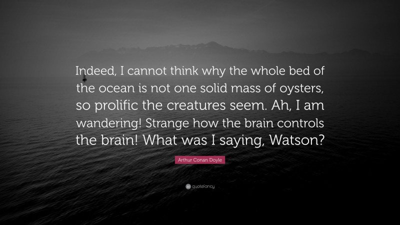 Arthur Conan Doyle Quote: “Indeed, I cannot think why the whole bed of the ocean is not one solid mass of oysters, so prolific the creatures seem. Ah, I am wandering! Strange how the brain controls the brain! What was I saying, Watson?”
