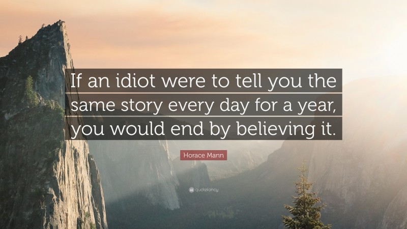 Horace Mann Quote: “If an idiot were to tell you the same story every day for a year, you would end by believing it.”