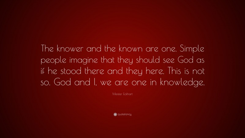 Meister Eckhart Quote: “The knower and the known are one. Simple people imagine that they should see God as if he stood there and they here. This is not so. God and I, we are one in knowledge.”