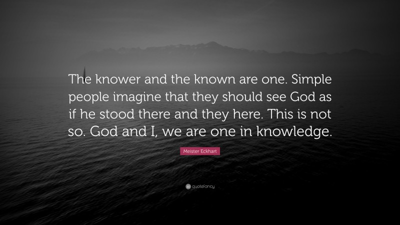 Meister Eckhart Quote: “The knower and the known are one. Simple people imagine that they should see God as if he stood there and they here. This is not so. God and I, we are one in knowledge.”