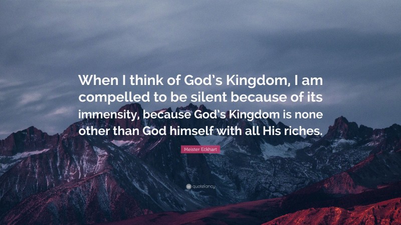 Meister Eckhart Quote: “When I think of God’s Kingdom, I am compelled to be silent because of its immensity, because God’s Kingdom is none other than God himself with all His riches.”