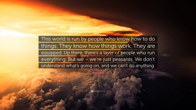 Doris Lessing Quote: “This world is run by people who know how to do things. They know how things work. They are equipped. Up there, there’s a layer of people who run everything. But we – we’re just peasants. We don’t understand what’s going on, and we can’t do anything.”