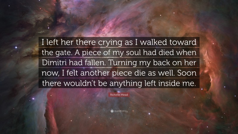 Richelle Mead Quote: “I left her there crying as I walked toward the gate. A piece of my soul had died when Dimitri had fallen. Turning my back on her now, I felt another piece die as well. Soon there wouldn’t be anything left inside me.”