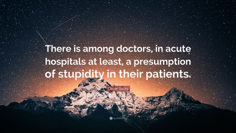 Oliver Sacks Quote: “There is among doctors, in acute hospitals at least, a presumption of stupidity in their patients.”