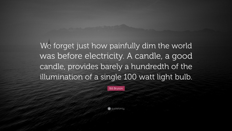 Bill Bryson Quote: “We forget just how painfully dim the world was before electricity. A candle, a good candle, provides barely a hundredth of the illumination of a single 100 watt light bulb.”