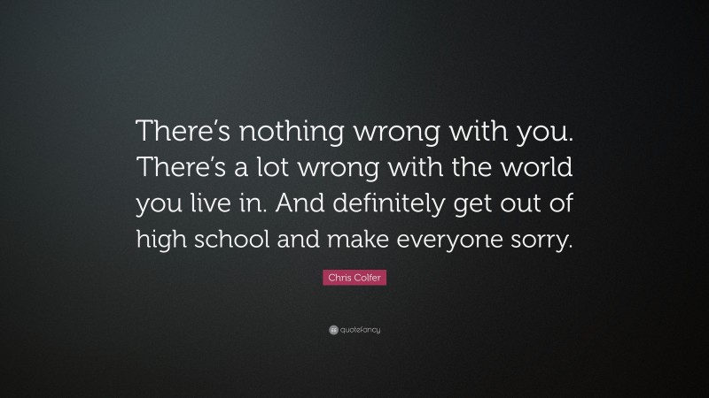 Chris Colfer Quote: “There’s nothing wrong with you. There’s a lot wrong with the world you live in. And definitely get out of high school and make everyone sorry.”