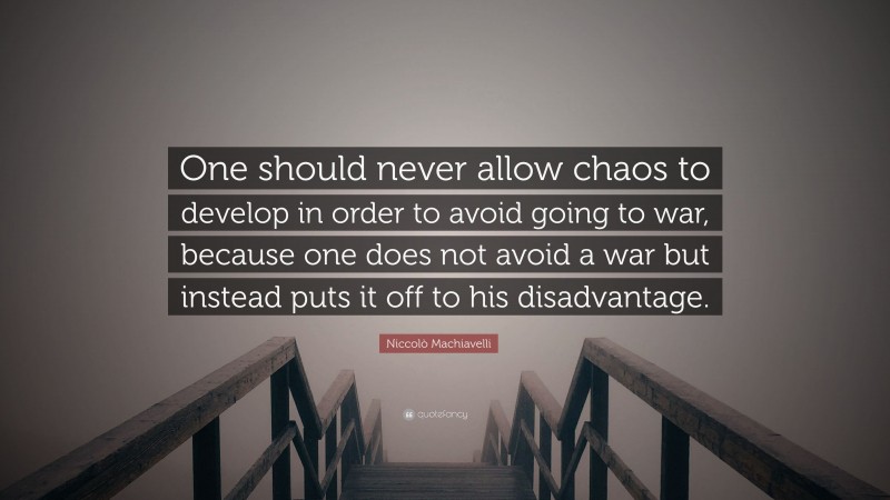 Niccolò Machiavelli Quote: “One should never allow chaos to develop in order to avoid going to war, because one does not avoid a war but instead puts it off to his disadvantage.”