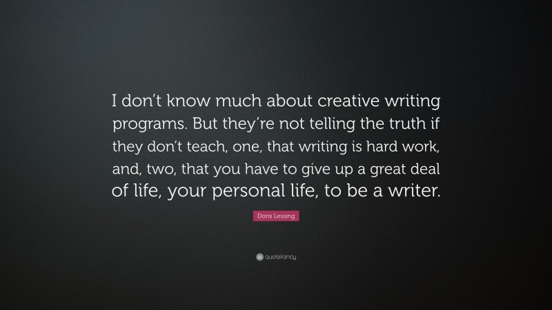 Doris Lessing Quote: “I don’t know much about creative writing programs. But they’re not telling the truth if they don’t teach, one, that writing is hard work, and, two, that you have to give up a great deal of life, your personal life, to be a writer.”