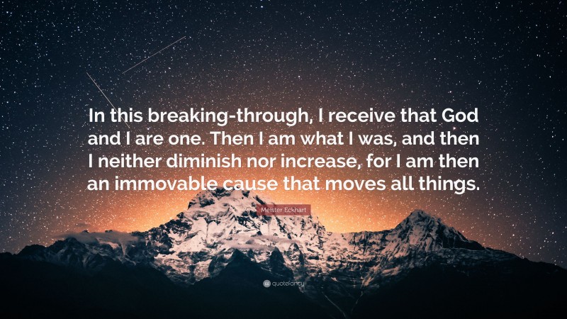 Meister Eckhart Quote: “In this breaking-through, I receive that God and I are one. Then I am what I was, and then I neither diminish nor increase, for I am then an immovable cause that moves all things.”