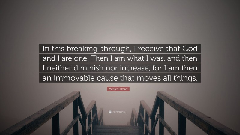 Meister Eckhart Quote: “In this breaking-through, I receive that God and I are one. Then I am what I was, and then I neither diminish nor increase, for I am then an immovable cause that moves all things.”