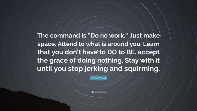 Dallas Willard Quote: “The command is “Do no work.” Just make space. Attend to what is around you. Learn that you don’t have to DO to BE. accept the grace of doing nothing. Stay with it until you stop jerking and squirming.”