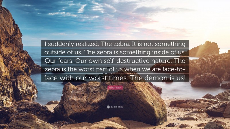 Garth Stein Quote: “I suddenly realized. The zebra. It is not something outside of us. The zebra is something inside of us. Our fears. Our own self-destructive nature. The zebra is the worst part of us when we are face-to-face with our worst times. The demon is us!”